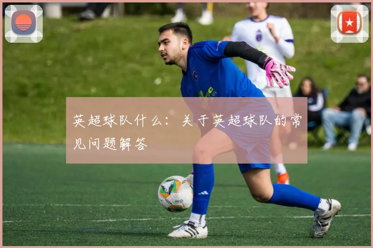 英超球队什么：关于英超球队的常见问题解答