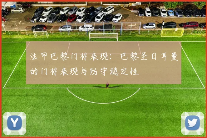 法甲巴黎门将表现:巴黎圣日耳曼的门将表现与防守稳定性