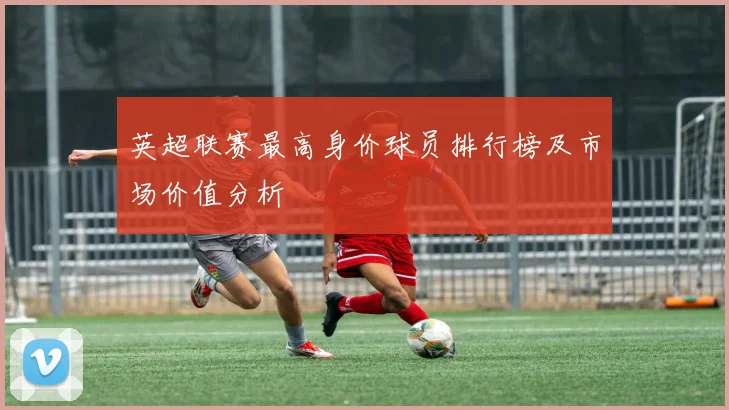 英超联赛最高身价球员排行榜及市场价值分析
