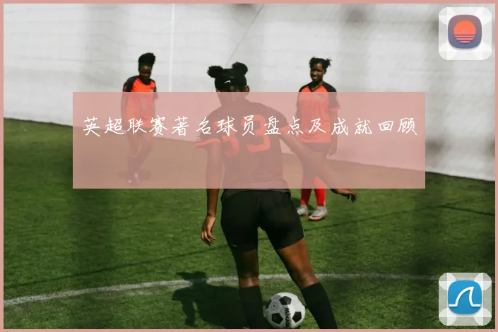 英超联赛著名球员盘点及成就回顾