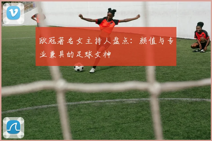 欧冠著名女主持人盘点：颜值与专业兼具的足球女神