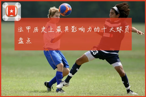 法甲历史上最具影响力的十大球员盘点